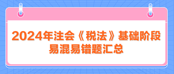 2024年注會(huì)《稅法》基礎(chǔ)階段易混易錯(cuò)題匯總