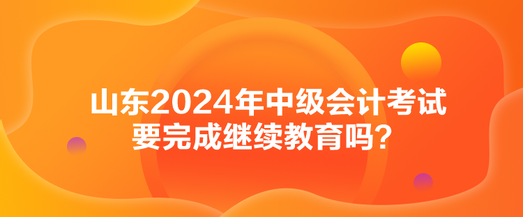 山東2024年中級(jí)會(huì)計(jì)考試要完成繼續(xù)教育嗎？