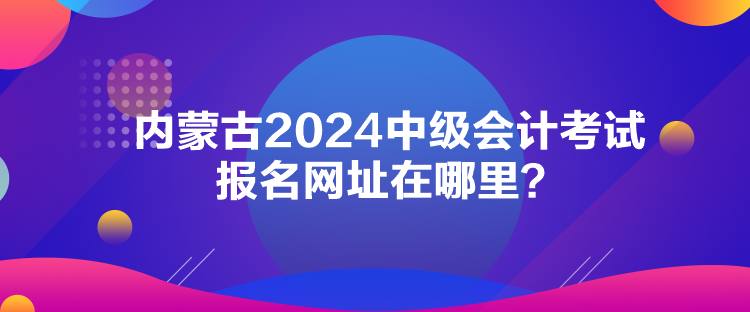 內(nèi)蒙古2024中級會計考試報名網(wǎng)址在哪里？