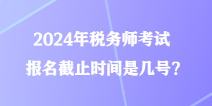 2024年稅務(wù)師考試報名截止時間是幾號？