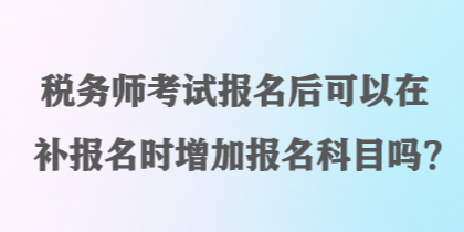 稅務(wù)師考試報(bào)名后可以在補(bǔ)報(bào)名時(shí)增加報(bào)名科目嗎？