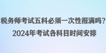 稅務(wù)師考試五科必須一次性報(bào)滿嗎？2024年考試各科目時(shí)間安排