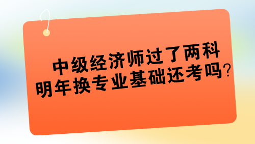 中級(jí)經(jīng)濟(jì)師過了兩科 明年換專業(yè)基礎(chǔ)還考嗎？