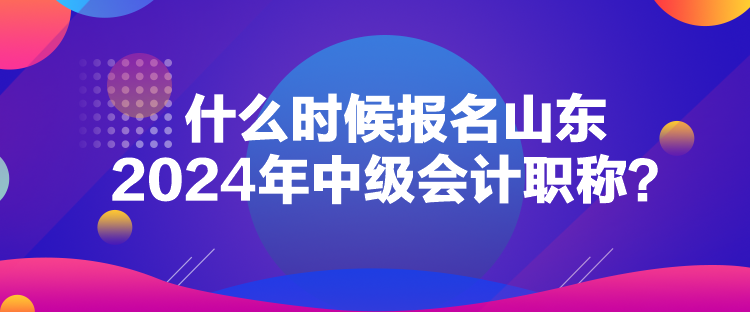 什么時候報名山東2024年中級會計(jì)職稱？