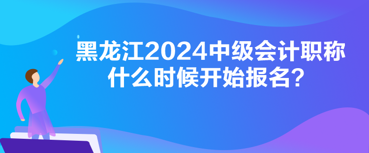 黑龍江2024中級會計職稱什么時候開始報名？