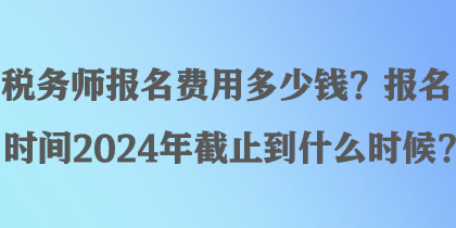 稅務(wù)師報(bào)名費(fèi)用多少錢？報(bào)名時(shí)間2024年截止到什么時(shí)候？