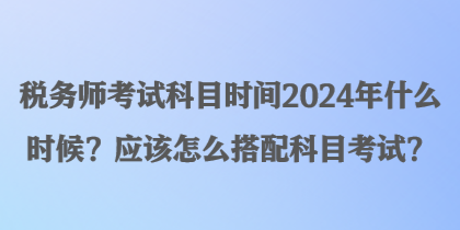 稅務師考試科目時間2024年什么時候？應該怎么搭配科目考試？