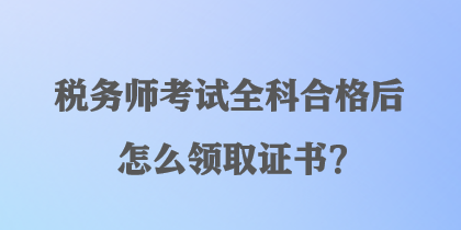 稅務(wù)師考試全科合格后怎么領(lǐng)取證書？