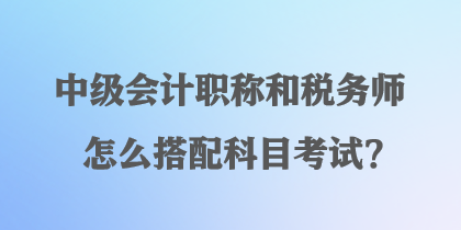 中級會計職稱和稅務(wù)師怎么搭配科目考試？