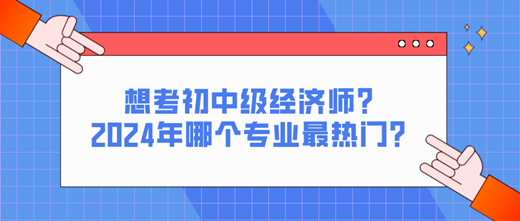 想考初中級經(jīng)濟(jì)師？2024年哪個專業(yè)最熱門？