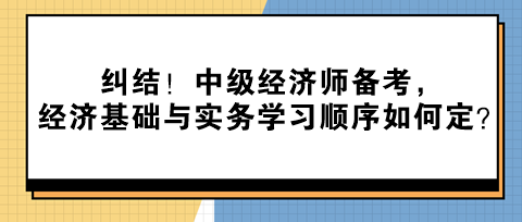 糾結(jié)！中級經(jīng)濟師備考，經(jīng)濟基礎與實務學習順序如何定？