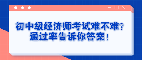 初中級經(jīng)濟(jì)師考試難不難？通過率告訴你答案！