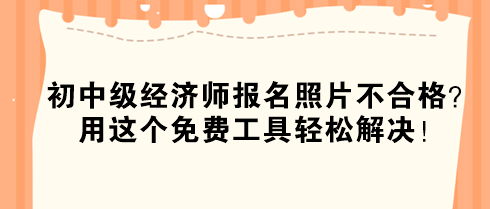 初中級經(jīng)濟(jì)師報(bào)名照片不合格？用這個(gè)免費(fèi)工具輕松解決！