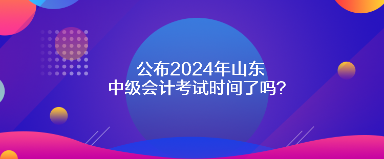 公布2024年山東中級會計考試時間了嗎？