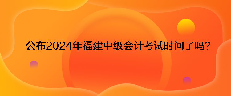 公布2024年福建中級(jí)會(huì)計(jì)考試時(shí)間了嗎？