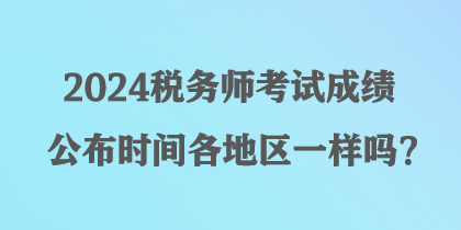 2024稅務(wù)師考試成績公布時(shí)間各地區(qū)一樣嗎？