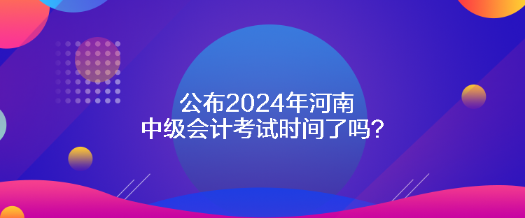 公布2024年河南中級會計考試時間了嗎？