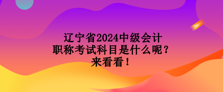 遼寧省2024中級會計(jì)職稱考試科目是什么呢？來看看！