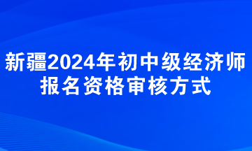 新疆2024年初中級經(jīng)濟師報名資格審核方式