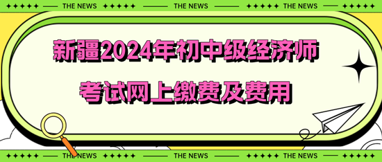 新疆2024年初中級(jí)經(jīng)濟(jì)師考試網(wǎng)上繳費(fèi)及費(fèi)用