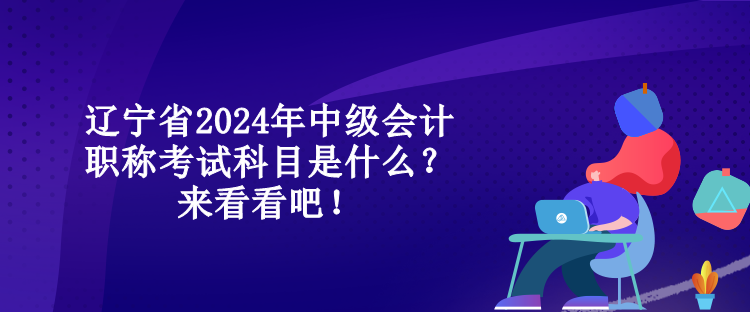 遼寧省2024年中級(jí)會(huì)計(jì)職稱考試科目是什么？來看看吧！