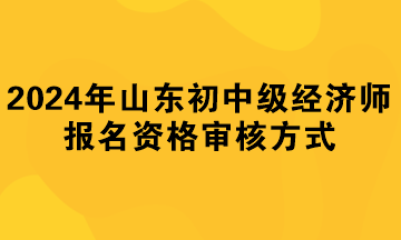 2024年山東初中級(jí)經(jīng)濟(jì)師報(bào)名資格審核方式