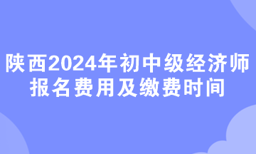 陜西2024年初中級經(jīng)濟師報名費用及繳費時間