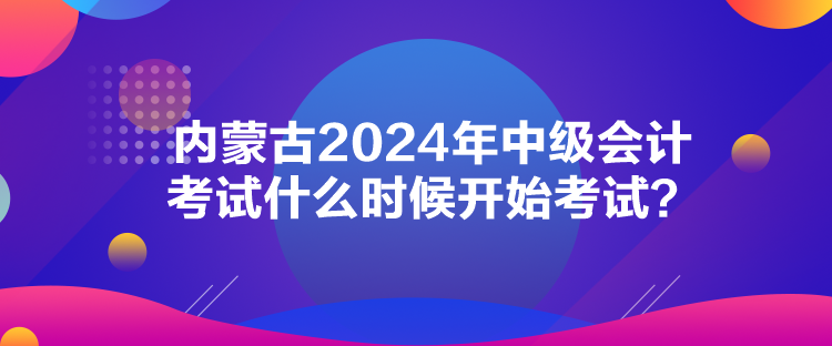 內(nèi)蒙古2024年中級會計考試什么時候開始考試？