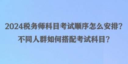 2024稅務(wù)師科目考試順序怎么安排？不同人群如何搭配考試科目？