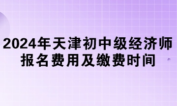 2024年天津初中級經(jīng)濟師報名費用及繳費時間