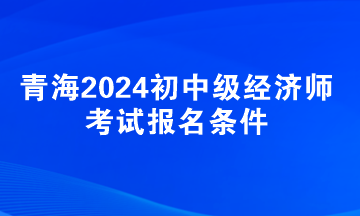 青海2024初中級經(jīng)濟(jì)師考試報名條件