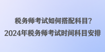 稅務師考試如何搭配科目？2024年稅務師考試時間科目安排