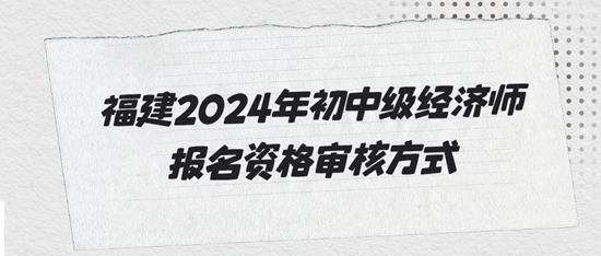 福建2024年初中級經(jīng)濟(jì)師報名資格審核方式