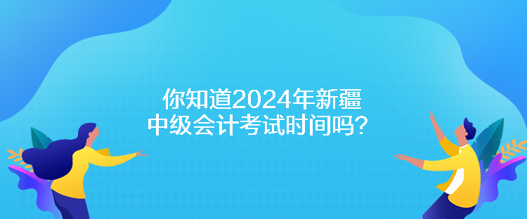 你知道2024年新疆中級會計考試時間嗎？