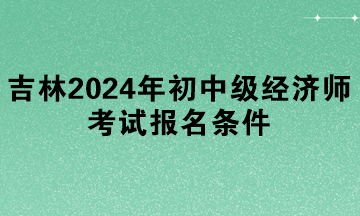 吉林2024年初中級(jí)經(jīng)濟(jì)師考試報(bào)名條件