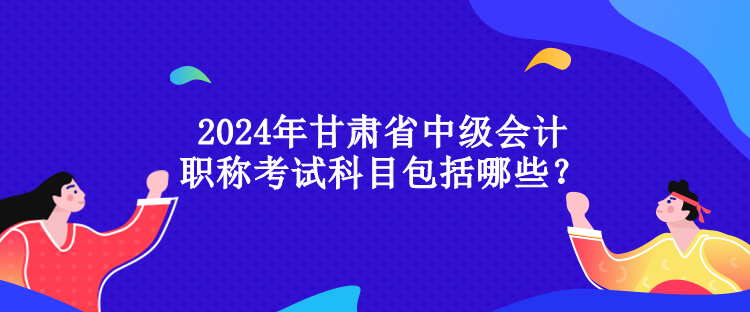 2024年甘肅省中級會計職稱考試科目包括哪些？