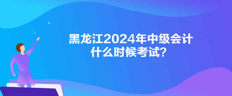 黑龍江2024年中級會計什么時候考試？