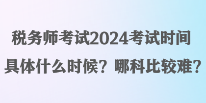 稅務(wù)師考試2024考試時間具體什么時候？哪科比較難？