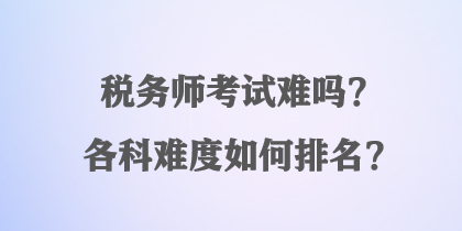 稅務(wù)師考試難嗎？各科難度如何排名？