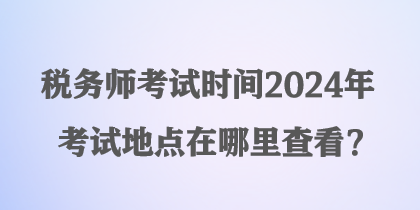 稅務(wù)師考試時間2024年考試地點(diǎn)在哪里查看？