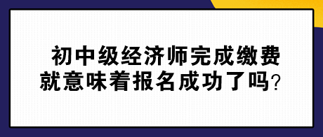 初中級經(jīng)濟(jì)師完成繳費(fèi)就意味著報名成功了嗎？