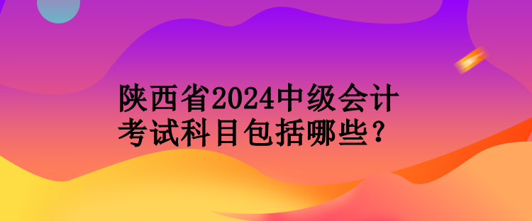 陜西省2024中級(jí)會(huì)計(jì)考試科目包括哪些？