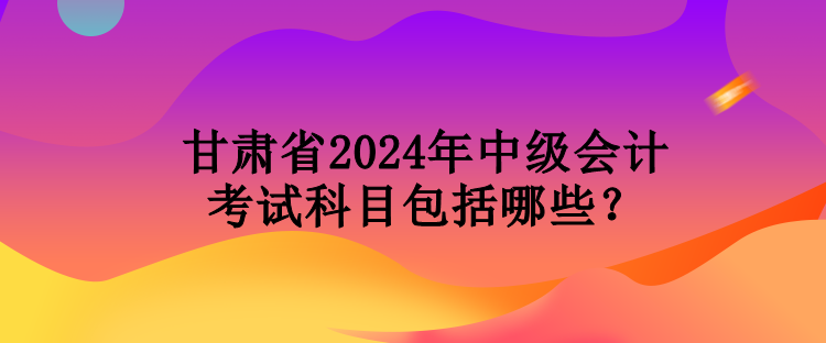 甘肅省2024年中級(jí)會(huì)計(jì)考試科目包括哪些？