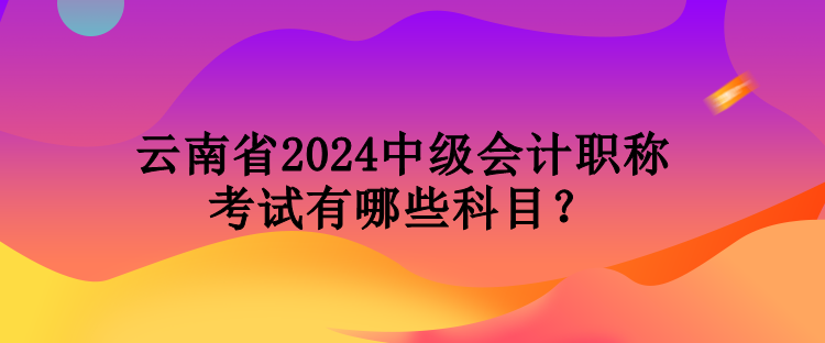 云南省2024中級會計職稱考試有哪些科目？