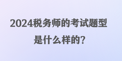 2024稅務(wù)師的考試題型是什么樣的？