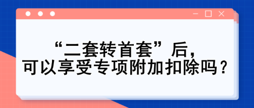 “二套轉(zhuǎn)首套”后，可以享受專項(xiàng)附加扣除嗎？