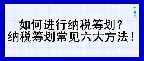 如何進(jìn)行納稅籌劃？納稅籌劃常見(jiàn)六大方法！