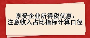 享受企業(yè)所得稅優(yōu)惠： 注意收入占比指標(biāo)計(jì)算口徑