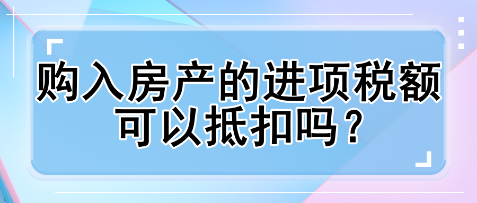 購入房產的進項稅額可以抵扣嗎？