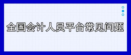 全國(guó)會(huì)計(jì)人員平臺(tái)常見(jiàn)問(wèn)題